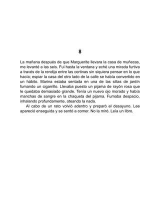 8
La mañana después de que Marguerite llevara la casa de muñecas,
me levanté a las seis. Fui hasta la ventana y eché una mirada furtiva
a través de la rendija entre las cortinas sin siquiera pensar en lo que
hacía; espiar la casa del otro lado de la calle se había convertido en
un hábito. Marina estaba sentada en una de las sillas de jardín
fumando un cigarrillo. Llevaba puesto un pijama de rayón rosa que
le quedaba demasiado grande. Tenía un nuevo ojo morado y había
manchas de sangre en la chaqueta del pijama. Fumaba despacio,
inhalando profundamente, oteando la nada.
Al cabo de un rato volvió adentro y preparó el desayuno. Lee
apareció enseguida y se sentó a comer. No la miró. Leía un libro.
 