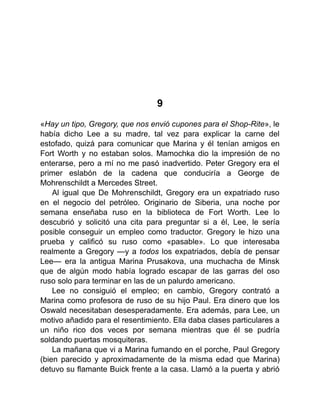 9
«Hay un tipo, Gregory, que nos envió cupones para el Shop-Rite», le
había dicho Lee a su madre, tal vez para explicar la carne del
estofado, quizá para comunicar que Marina y él tenían amigos en
Fort Worth y no estaban solos. Mamochka dio la impresión de no
enterarse, pero a mí no me pasó inadvertido. Peter Gregory era el
primer eslabón de la cadena que conduciría a George de
Mohrenschildt a Mercedes Street.
Al igual que De Mohrenschildt, Gregory era un expatriado ruso
en el negocio del petróleo. Originario de Siberia, una noche por
semana enseñaba ruso en la biblioteca de Fort Worth. Lee lo
descubrió y solicitó una cita para preguntar si a él, Lee, le sería
posible conseguir un empleo como traductor. Gregory le hizo una
prueba y calificó su ruso como «pasable». Lo que interesaba
realmente a Gregory —y a todos los expatriados, debía de pensar
Lee— era la antigua Marina Prusakova, una muchacha de Minsk
que de algún modo había logrado escapar de las garras del oso
ruso solo para terminar en las de un palurdo americano.
Lee no consiguió el empleo; en cambio, Gregory contrató a
Marina como profesora de ruso de su hijo Paul. Era dinero que los
Oswald necesitaban desesperadamente. Era además, para Lee, un
motivo añadido para el resentimiento. Ella daba clases particulares a
un niño rico dos veces por semana mientras que él se pudría
soldando puertas mosquiteras.
La mañana que vi a Marina fumando en el porche, Paul Gregory
(bien parecido y aproximadamente de la misma edad que Marina)
detuvo su flamante Buick frente a la casa. Llamó a la puerta y abrió
 