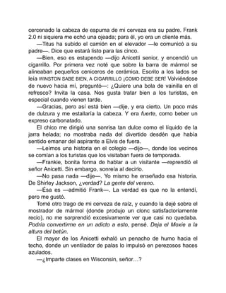 cercenado la cabeza de espuma de mi cerveza era su padre. Frank
2.0 ni siquiera me echó una ojeada; para él, yo era un cliente más.
—Titus ha subido el camión en el elevador —le comunicó a su
padre—. Dice que estará listo para las cinco.
—Bien, eso es estupendo —dijo Anicetti senior, y encendió un
cigarrillo. Por primera vez noté que sobre la barra de mármol se
alineaban pequeños ceniceros de cerámica. Escrito a los lados se
leía WINSTON SABE BIEN, A CIGARRILLO ¡COMO DEBE SER! Volviéndose
de nuevo hacia mí, preguntó—: ¿Quiere una bola de vainilla en el
refresco? Invita la casa. Nos gusta tratar bien a los turistas, en
especial cuando vienen tarde.
—Gracias, pero así está bien —dije, y era cierto. Un poco más
de dulzura y me estallaría la cabeza. Y era fuerte, como beber un
expreso carbonatado.
El chico me dirigió una sonrisa tan dulce como el líquido de la
jarra helada; no mostraba nada del divertido desdén que había
sentido emanar del aspirante a Elvis de fuera.
—Leímos una historia en el colegio —dijo—, donde los vecinos
se comían a los turistas que los visitaban fuera de temporada.
—Frankie, bonita forma de hablar a un visitante —reprendió el
señor Anicetti. Sin embargo, sonreía al decirlo.
—No pasa nada —dije—. Yo mismo he enseñado esa historia.
De Shirley Jackson, ¿verdad? La gente del verano.
—Ésa es —admitió Frank—. La verdad es que no la entendí,
pero me gustó.
Tomé otro trago de mi cerveza de raíz, y cuando la dejé sobre el
mostrador de mármol (donde produjo un clonc satisfactoriamente
recio), no me sorprendió excesivamente ver que casi no quedaba.
Podría convertirme en un adicto a esto, pensé. Deja el Moxie a la
altura del betún.
El mayor de los Anicetti exhaló un penacho de humo hacia el
techo, donde un ventilador de palas lo impulsó en perezosos haces
azulados.
—¿Imparte clases en Wisconsin, señor…?
 