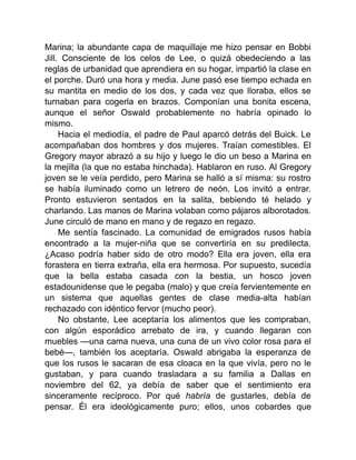 Marina; la abundante capa de maquillaje me hizo pensar en Bobbi
Jill. Consciente de los celos de Lee, o quizá obedeciendo a las
reglas de urbanidad que aprendiera en su hogar, impartió la clase en
el porche. Duró una hora y media. June pasó ese tiempo echada en
su mantita en medio de los dos, y cada vez que lloraba, ellos se
turnaban para cogerla en brazos. Componían una bonita escena,
aunque el señor Oswald probablemente no habría opinado lo
mismo.
Hacia el mediodía, el padre de Paul aparcó detrás del Buick. Le
acompañaban dos hombres y dos mujeres. Traían comestibles. El
Gregory mayor abrazó a su hijo y luego le dio un beso a Marina en
la mejilla (la que no estaba hinchada). Hablaron en ruso. Al Gregory
joven se le veía perdido, pero Marina se halló a sí misma: su rostro
se había iluminado como un letrero de neón. Los invitó a entrar.
Pronto estuvieron sentados en la salita, bebiendo té helado y
charlando. Las manos de Marina volaban como pájaros alborotados.
June circuló de mano en mano y de regazo en regazo.
Me sentía fascinado. La comunidad de emigrados rusos había
encontrado a la mujer-niña que se convertiría en su predilecta.
¿Acaso podría haber sido de otro modo? Ella era joven, ella era
forastera en tierra extraña, ella era hermosa. Por supuesto, sucedía
que la bella estaba casada con la bestia, un hosco joven
estadounidense que le pegaba (malo) y que creía fervientemente en
un sistema que aquellas gentes de clase media-alta habían
rechazado con idéntico fervor (mucho peor).
No obstante, Lee aceptaría los alimentos que les compraban,
con algún esporádico arrebato de ira, y cuando llegaran con
muebles —una cama nueva, una cuna de un vivo color rosa para el
bebé—, también los aceptaría. Oswald abrigaba la esperanza de
que los rusos le sacaran de esa cloaca en la que vivía, pero no le
gustaban, y para cuando trasladara a su familia a Dallas en
noviembre del 62, ya debía de saber que el sentimiento era
sinceramente recíproco. Por qué habría de gustarles, debía de
pensar. Él era ideológicamente puro; ellos, unos cobardes que
 