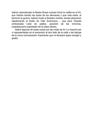 habían abandonado la Madre Rusia cuando hincó la rodilla en el 43,
que habían lamido las botas de los alemanes y que más tarde, al
terminar la guerra, habían huido a Estados Unidos, donde abrazaron
rápidamente el Estilo de Vida Americano…, que para Oswald
simbolizaba ruido de sables, opresión de las minorías,
criptofascismo explotador de la clase obrera.
Sabía algunas de estas cosas por las notas de Al. La mayoría las
vi representadas en el escenario al otro lado de la calle o las deduje
de la única conversación importante que mi lámpara espía recogió y
grabó.
 