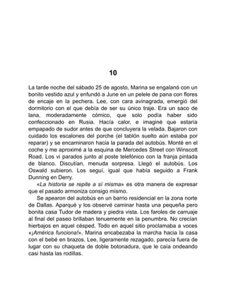10
La tarde noche del sábado 25 de agosto, Marina se engalanó con un
bonito vestido azul y enfundó a June en un pelele de pana con flores
de encaje en la pechera. Lee, con cara avinagrada, emergió del
dormitorio con el que debía de ser su único traje. Era un saco de
lana, moderadamente cómico, que solo podía haber sido
confeccionado en Rusia. Hacía calor, e imaginé que estaría
empapado de sudor antes de que concluyera la velada. Bajaron con
cuidado los escalones del porche (el tablón suelto aún estaba por
reparar) y se encaminaron hacia la parada del autobús. Monté en el
coche y me aproximé a la esquina de Mercedes Street con Winscott
Road. Los vi parados junto al poste telefónico con la franja pintada
de blanco. Discutían, menuda sorpresa. Llegó el autobús. Los
Oswald subieron. Los seguí, igual que había seguido a Frank
Dunning en Derry.
«La historia se repite a sí misma» es otra manera de expresar
que el pasado armoniza consigo mismo.
Se apearon del autobús en un barrio residencial en la zona norte
de Dallas. Aparqué y los observé caminar hasta una pequeña pero
bonita casa Tudor de madera y piedra vista. Los faroles de carruaje
al final del paseo brillaban tenuemente en la penumbra. No crecían
hierbajos en aquel césped. Todo en aquel sitio proclamaba a voces
«¡América funciona!». Marina encabezaba la marcha hacia la casa
con el bebé en brazos. Lee, ligeramente rezagado, parecía fuera de
lugar con su chaqueta de doble botonadura, que le caía ondeando
casi hasta las rodillas.
 