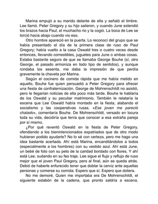 Marina empujó a su marido delante de ella y señaló el timbre.
Lee llamó. Peter Gregory y su hijo salieron, y cuando June extendió
los brazos hacia Paul, el muchacho rio y la cogió. La boca de Lee se
torció hacia abajo cuando vio eso.
Otro hombre apareció en la puerta. Lo reconocí del grupo que se
había presentado el día de la primera clase de ruso de Paul
Gregory; había vuelto a la casa Oswald tres o cuatro veces desde
entonces, llevando comestibles, juguetes para June o ambas cosas.
Estaba bastante seguro de que se llamaba George Bouhe (sí, otro
George, el pasado armoniza en todo tipo de sentidos), y aunque
rondaba los sesenta, me daba la impresión de que perdía
gravemente la chaveta por Marina.
Según el cocinero de comida rápida que me había metido en
aquello, Bouhe fue quien persuadió a Peter Gregory para ofrecer
una fiesta de confraternización. George de Mohrenschildt no asistió,
pero le llegarían noticias de ella poco más tarde. Bouhe le hablaría
de los Oswald y su peculiar matrimonio. También le relataría la
escena que Lee Oswald había montado en la fiesta, alabando el
socialismo y las cooperativas rusas. «Ese joven me pareció
chalado», comentaría Bouhe. De Mohrenschildt, versado en locura
toda su vida, decidiría que tenía que conocer a esa extraña pareja
por sí mismo.
¿Por qué reventó Oswald en la fiesta de Peter Gregory,
ofendiendo a los bienintencionados expatriados que de otro modo
hubieran podido ayudarle? No lo sé con certeza, pero me hago una
idea bastante acertada. Ahí está Marina, encandilándolos a todos
(especialmente a los hombres) con su vestido azul. Ahí está June,
un bebé de foto con su peto de la caridad bordado con flores. Y ahí
está Lee, sudando en su feo traje. Lee sigue el flujo y reflujo de ruso
mejor que el joven Paul Gregory, pero al final, aún se queda atrás.
Debió de haberle enfurecido tener que doblar la cerviz ante aquellas
personas y comerse su comida. Espero que sí. Espero que doliera.
No me demoré. Quien me importaba era De Mohrenschildt, el
siguiente eslabón de la cadena, que pronto saldría a escena.
 