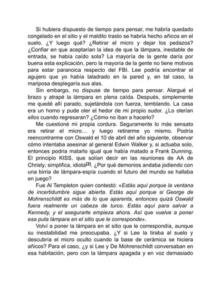 Si hubiera dispuesto de tiempo para pensar, me habría quedado
congelado en el sitio y el maldito trasto se habría hecho añicos en el
suelo. ¿Y luego qué? ¿Retirar el micro y dejar los pedazos?
¿Confiar en que aceptarían la idea de que la lámpara, inestable de
entrada, se había caído sola? La mayoría de la gente daría por
buena esta explicación, pero la mayoría de la gente no tiene motivos
para estar paranoica respecto del FBI. Lee podría encontrar el
agujero que yo había taladrado en la pared y, en tal caso, la
mariposa desplegaría sus alas.
Sin embargo, no dispuse de tiempo para pensar. Alargué el
brazo y atrapé la lámpara en plena caída. Después, simplemente
me quedé allí parado, sujetándola con fuerza, temblando. La casa
era un horno y pude oler el hedor de mi propio sudor. ¿Lo olerían
ellos cuando regresaran? ¿Cómo no iban a hacerlo?
Me cuestioné mi propia cordura. Seguramente lo más sensato
era retirar el micro… y luego retirarme yo mismo. Podría
reencontrarme con Oswald el 10 de abril del año siguiente, observar
cómo intentaba asesinar al general Edwin Walker y, si actuaba solo,
entonces podría matarlo igual que había matado a Frank Dunning.
El principio KISS, que solían decir en las reuniones de AA de
Christy; simplifica, idiota[2]. ¿Por qué demonios andaba jodiendo con
una birria de lámpara-espía cuando el futuro del mundo se hallaba
en juego?
Fue Al Templeton quien contestó: «Estás aquí porque la ventana
de incertidumbre sigue abierta. Estás aquí porque si George de
Mohrenschildt es más de lo que aparenta, entonces quizá Oswald
fuera realmente un cabeza de turco. Estás aquí para salvar a
Kennedy, y el asegurarte empieza ahora. Así que vuelve a poner
esa puta lámpara en el sitio que le corresponde».
Volví a poner la lámpara en el sitio que le correspondía, aunque
su inestabilidad me preocupaba. ¿Y si Lee la tiraba al suelo y
descubría el micro oculto cuando la base de cerámica se hiciera
añicos? Para el caso, ¿y si Lee y De Mohrenschildt conversaban en
esa habitación, pero con la lámpara apagada y en voz demasiado
 