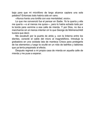 baja para que mi micrófono de largo alcance captara una sola
palabra? Entonces todo habría sido en vano.
«Nunca harás una tortilla con esa mentalidad, socio».
Lo que me convenció fue el pensar en Sadie. Yo la quería y ella
me quería —o al menos me quiso—, pero lo había echado todo por
la borda para venirme a esa calle de mierda. Y por Dios, no iba a
marcharme sin al menos intentar oír lo que George de Mohrenschildt
tuviera que decir.
Me escabullí por la puerta de atrás y, con la linterna entre los
dientes, conecté el cable del micro al magnetófono. Introduje la
grabadora en una oxidada lata de manteca Crisco para protegerla
de los elementos y luego la oculté en un nido de ladrillos y tablones
que ya tenía preparado al efecto.
Después regresé a mi propia casa de mierda en aquella calle de
mierda y me puse a esperar.
 