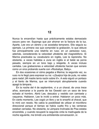 12
Nunca la encendían hasta que prácticamente estaba demasiado
oscuro para ver. Supongo que por ahorrar en la factura de la luz.
Aparte, Lee era un obrero y se acostaba temprano. Ella seguía su
ejemplo. La primera vez que comprobé la grabación, lo que obtuve
fue principalmente una retahíla en ruso; en un perezoso ruso,
además, considerando la velocidad ultralenta del magnetófono. Si
Marina practicaba su vocabulario en inglés, Lee la reprendía. No
obstante, a veces hablaba a June en inglés si el bebé se ponía
pesado, siempre en un tono bajo y relajante. A veces incluso
cantaba. Las grabaciones a velocidad ultralenta hacían que sonara
como un orco probando suerte con «Rockabye, Baby».
En dos ocasiones oí cómo pegaba a Marina; la segunda vez, su
ruso no le llegó para expresar su ira: «¡Quejica hija de puta, no vales
para nada! ¡Mi madre tenía razón sobre ti!». A esto siguió un portazo
y el llanto de Marina, que se interrumpió abruptamente cuando
apagó la lámpara.
En la noche del 4 de septiembre, vi a un chaval, de unos trece
años, acercarse a la puerta de los Oswald con un saco de lona
echado al hombro. Abrió Lee, descalzo y vestido con camiseta y
vaqueros. Hablaron. Lee le invitó a entrar. Hablaron un poco más.
En cierto momento, Lee cogió un libro y se lo enseñó al chaval, que
lo miró con recelo. No cabía la posibilidad de utilizar el micrófono
direccional porque el tiempo se había vuelto frío y las ventanas
estaban cerradas. No obstante, la Lámpara Inclinada de Pisa estaba
encendida, y cuando recuperé la segunda cinta la madrugada de la
noche siguiente, me brindó una entretenida conversación, sí.
 