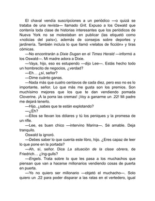 El chaval vendía suscripciones a un periódico —o quizá se
trataba de una revista— llamado Grit. Expuso a los Oswald que
contenía toda clase de historias interesantes que los periódicos de
Nueva York no se molestaban en publicar (las etiquetó como
«noticias del país»), además de consejos sobre deportes y
jardinería. También incluía lo que llamó «relatos de ficción» y tiras
cómicas.
—No encontrarán a Dixie Dugan en el Times Herald —informó a
los Oswald—. Mi madre adora a Dixie.
—Vaya, hijo, eso es estupendo —dijo Lee—. Estás hecho todo
un hombrecito de negocios, ¿verdad?
—Eh… ¿sí, señor?
—Dime cuánto ganas.
—Nada más que cuatro centavos de cada diez, pero eso no es lo
importante, señor. Lo que más me gusta son los premios. Son
muchísimo mejores que los que te dan vendiendo pomada
Cloverine. ¡A la porra las cremas! ¡Voy a ganarme un .22! Mi padre
me dejará tenerlo.
—Hijo, ¿sabes que te están explotando?
—¿Eh?
—Ellos se llevan los dólares y tú los peniques y la promesa de
un rifle.
—Lee, es buen chico —intervino Marina—. Sé amable. Deja
tranquilo.
Oswald la ignoró.
—Debes saber lo que cuenta este libro, hijo. ¿Eres capaz de leer
lo que pone en la portada?
—Ah, sí, señor. Dice La situación de la clase obrera, de
Friedrich… ¿Ing-gulls?
—Engels. Trata sobre lo que les pasa a los muchachos que
piensan que van a hacerse millonarios vendiendo cosas de puerta
en puerta.
—Yo no quiero ser millonario —objetó el muchacho—. Solo
quiero un .22 para poder disparar a las ratas en el vertedero, igual
 