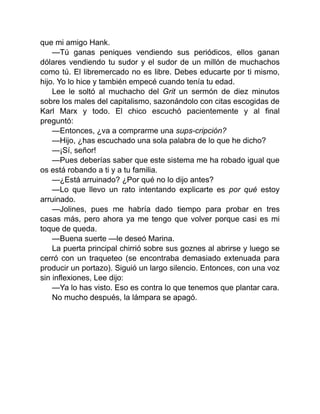 que mi amigo Hank.
—Tú ganas peniques vendiendo sus periódicos, ellos ganan
dólares vendiendo tu sudor y el sudor de un millón de muchachos
como tú. El libremercado no es libre. Debes educarte por ti mismo,
hijo. Yo lo hice y también empecé cuando tenía tu edad.
Lee le soltó al muchacho del Grit un sermón de diez minutos
sobre los males del capitalismo, sazonándolo con citas escogidas de
Karl Marx y todo. El chico escuchó pacientemente y al final
preguntó:
—Entonces, ¿va a comprarme una sups-cripción?
—Hijo, ¿has escuchado una sola palabra de lo que he dicho?
—¡Sí, señor!
—Pues deberías saber que este sistema me ha robado igual que
os está robando a ti y a tu familia.
—¿Está arruinado? ¿Por qué no lo dijo antes?
—Lo que llevo un rato intentando explicarte es por qué estoy
arruinado.
—Jolines, pues me habría dado tiempo para probar en tres
casas más, pero ahora ya me tengo que volver porque casi es mi
toque de queda.
—Buena suerte —le deseó Marina.
La puerta principal chirrió sobre sus goznes al abrirse y luego se
cerró con un traqueteo (se encontraba demasiado extenuada para
producir un portazo). Siguió un largo silencio. Entonces, con una voz
sin inflexiones, Lee dijo:
—Ya lo has visto. Eso es contra lo que tenemos que plantar cara.
No mucho después, la lámpara se apagó.
 
