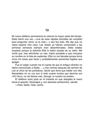 13
Mi nuevo teléfono permaneció en silencio la mayor parte del tiempo.
Deke llamó una vez —una de esas rápidas llamadas de cumplido
para preguntar cómo va la vida— y eso fue todo. Me dije que no
cabía esperar otra cosa. Las clases ya habían comenzado y las
primeras semanas siempre eran desenfrenadas. Deke estaba
ocupado porque la señorita Ellie lo había sacado de su retiro. Me
contó que, tras refunfuñar un rato, había accedido a que incluyera
su nombre en la lista de suplentes. Ellie no me llamaba porque tenía
cinco mil cosas que hacer y probablemente quinientas fogatas que
apagar.
Fue al colgar cuando me di cuenta de que el antiguo director no
había mencionado a Sadie…, y dos noches después del sermón de
Lee al chico de los periódicos, decidí que tenía que hablar con ella.
Necesitaba oír su voz aun si todo cuanto tuviera que decirme era
«Por favor, no me llames más, George, lo nuestro se acabó».
El teléfono sonó justo en el instante en que alargaba la mano
hacia el aparato. Descolgué y, con absoluta certidumbre, saludé:
—Hola, Sadie. Hola, cariño.
 