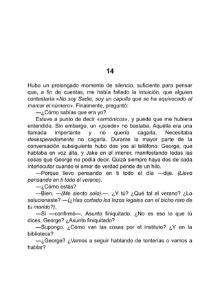 14
Hubo un prolongado momento de silencio, suficiente para pensar
que, a fin de cuentas, me había fallado la intuición, que alguien
contestaría «No soy Sadie, soy un capullo que se ha equivocado al
marcar el número». Finalmente, preguntó:
—¿Cómo sabías que era yo?
Estuve a punto de decir «armónicos», y puede que me hubiera
entendido. Sin embargo, un «puede» no bastaba. Aquélla era una
llamada importante y no quería cagarla. Necesitaba
desesperadamente no cagarla. Durante la mayor parte de la
conversación subsiguiente hubo dos yos al teléfono: George, que
hablaba en voz alta, y Jake en el interior, manifestando todas las
cosas que George no podía decir. Quizá siempre haya dos de cada
interlocutor cuando el amor de verdad pende de un hilo.
—Porque llevo pensando en ti todo el día —dije. (Llevo
pensando en ti todo el verano).
—¿Cómo estás?
—Bien. —(Me siento solo).—. ¿Y tú? ¿Qué tal el verano? ¿Lo
solucionaste? —(¿Has cortado los lazos legales con el bicho raro de
tu marido?).
—Sí —confirmó—. Asunto finiquitado. ¿No es eso lo que tú
dices, George? ¿Asunto finiquitado?
—Supongo. ¿Cómo van las cosas por el instituto? ¿Y en la
biblioteca?
—¿George? ¿Vamos a seguir hablando de tonterías o vamos a
hablar?
 