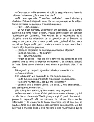 —De acuerdo. —Me senté en mi sofá de segunda mano lleno de
bultos—. Hablemos. ¿Te encuentras bien?
—Sí, pero apenada. Y confusa. —Titubeó unos instantes y
añadió—: Estuve trabajando en el Harrah, seguro que ya lo sabías.
Como camarera de cócteles. Y conocí a alguien.
—¿Sí? —(Oh, mierda).
—Sí. Un buen hombre. Encantador. Un caballero. Va a cumplir
cuarenta. Se llama Roger Beaton. Trabaja como asesor del senador
republicano por California, Tom Kuchel. Es el responsable de la
disciplina entre los miembros de la oposición en el Senado, se
asegura de que acudan a votar y todo eso, ¿sabes? Quiero decir
Kuchel, no Roger. —Rio, pero no de la manera en que uno lo hace
cuando algo le parece gracioso.
—¿Debería alegrarme de que hayas conocido a alguien?
—No lo sé, George…, ¿te alegras?
—No. —(Quiero matarlo).
—Roger es guapo —dijo ella en el tono de voz apagado de una
persona que se limita a exponer los hechos—. Es amable. Estudió
en Yale. Sabe cómo enseñar a una chica a pasárselo bien. Y es
alto.
Mi segundo yo no pudo aguantar callado por más tiempo.
—Quiero matarlo.
Eso la hizo reír, y el sonido de su risa supuso un alivio.
—No te cuento esto para herirte ni para que te sientas mal.
—¿En serio? Entonces, ¿por qué me lo cuentas?
—Salimos tres o cuatro veces. Me besó…, nos enrollamos…,
solo besuqueos, como críos…
(No solo quiero matarlo, quiero hacerlo muy despacio).
—Pero no fue lo mismo. Quizá podría serlo con el tiempo, quizá
no. Me dio su número de Washington y me pidió que lo llamara si…
¿cómo lo expresó? «Si me cansaba de colocar libros en las
estanterías y de mantener la llama encendida por el tipo que se
evadió». Creo que esas fueron esencialmente sus palabras. Me dijo
que viaja a muchos sitios y que necesita a una mujer buena que le
 