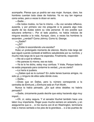 acompañe. Piensa que yo podría ser esa mujer. Aunque, claro, los
hombres cuentan toda clase de historias. Ya no soy tan ingenua
como antes, pero a veces lo dicen en serio.
—Sadie…
—De todos modos, no fue lo mismo. —Su voz sonaba reflexiva,
ausente, y por primera vez me pregunté si le pasaría algo más
aparte de las dudas sobre su vida personal. Si era posible que
estuviera enferma—. Por el lado positivo, no había indicios de
ninguna escoba a la vista. Aunque, claro, a veces los hombres la
esconden, ¿verdad? Como Johnny. Como tú, George.
—¿Sadie?
—¿Sí?
—¿Estás tú escondiendo una escoba?
Hubo un prolongado momento de silencio. Mucho más largo del
que siguió cuando contesté al teléfono saludándola por su nombre, y
mucho más largo de lo que me esperaba. Finalmente, respondió:
—No sé a qué te refieres.
—No pareces tú misma, eso es todo.
—Ya te lo he dicho, estoy muy confusa. Y triste. Porque todavía
no estás preparado para contarme la verdad, ¿no es cierto?
—Lo haría si pudiera.
—¿Sabes qué es lo curioso? En Jodie tienes buenos amigos, no
solo yo, y ninguno de ellos sabe dónde vives.
—Sadie…
—Dices que en Dallas, pero tu número corresponde a la
centralita de Elmhurst, y Elmhurst está en Fort Worth.
Nunca lo había pensado. ¿En qué otros detalles no habría
pensado?
—Sadie, únicamente puedo decirte que estoy haciendo algo muy
import…
—Oh, sí, estoy segura. Y el senador Kuchel también hace una
labor muy importante. Roger puso mucho esmero en aclararlo, y en
asegurarme que si… si me reunía con él en Washington, terminaría
más o menos sentada a los pies de la grandeza… o a las puertas de
 