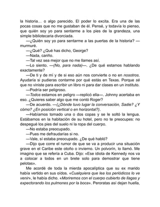la historia… o algo parecido. El poder lo excita. Era una de las
pocas cosas que no me gustaban de él. Pensé, y todavía lo pienso,
que quién soy yo para sentarme a los pies de la grandeza, una
simple bibliotecaria divorciada.
—¿Quién soy yo para sentarme a las puertas de la historia? —
murmuré.
—¿Qué? ¿Qué has dicho, George?
—Nada, cariño.
—Tal vez sea mejor que no me llames así.
—Lo siento. —(No, para nada)—. ¿De qué estamos hablando
exactamente?
—De ti y de mí y de si eso aún nos convierte o no en nosotros.
Ayudaría si pudieras contarme por qué estás en Texas. Porque sé
que no viniste para escribir un libro ni para dar clases en un instituto.
—Podría ser peligroso.
—Todos estamos en peligro —replicó ella—. Johnny acertaba en
eso. ¿Quieres saber algo que me contó Roger?
—De acuerdo. —(¿Dónde tuvo lugar la conversación, Sadie? ¿Y
cómo? ¿En posición vertical o en horizontal?).
—Habíamos tomado una o dos copas y se le soltó la lengua.
Estábamos en la habitación de su hotel, pero no te preocupes: no
despegué los pies del suelo ni la ropa del cuerpo.
—No estaba preocupado.
—Pues me defraudarías si no.
—Vale, sí estaba preocupado. ¿De qué habló?
—Dijo que corre el rumor de que se va a producir una situación
grave en el Caribe este otoño o invierno. Un polvorín, lo llamó. Me
imagino que se refería a Cuba. Dijo: «Ese idiota de Kennedy nos va
a colocar a todos en un brete solo para demostrar que tiene
pelotas».
Me acordé de toda la mierda apocalíptica que su ex marido
había vertido en sus oídos. «Cualquiera que lea los periódicos lo ve
venir», le había dicho. «Moriremos con el cuerpo cubierto de llagas y
expectorando los pulmones por la boca». Peroratas así dejan huella,
 
