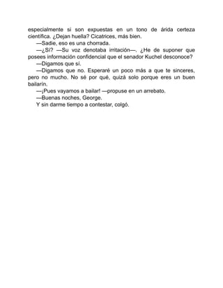 especialmente si son expuestas en un tono de árida certeza
científica. ¿Dejan huella? Cicatrices, más bien.
—Sadie, eso es una chorrada.
—¿Sí? —Su voz denotaba irritación—. ¿He de suponer que
posees información confidencial que el senador Kuchel desconoce?
—Digamos que sí.
—Digamos que no. Esperaré un poco más a que te sinceres,
pero no mucho. No sé por qué, quizá solo porque eres un buen
bailarín.
—¡Pues vayamos a bailar! —propuse en un arrebato.
—Buenas noches, George.
Y sin darme tiempo a contestar, colgó.
 