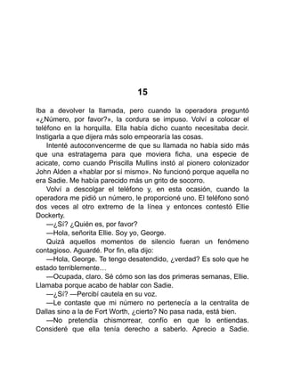 15
Iba a devolver la llamada, pero cuando la operadora preguntó
«¿Número, por favor?», la cordura se impuso. Volví a colocar el
teléfono en la horquilla. Ella había dicho cuanto necesitaba decir.
Instigarla a que dijera más solo empeoraría las cosas.
Intenté autoconvencerme de que su llamada no había sido más
que una estratagema para que moviera ficha, una especie de
acicate, como cuando Priscilla Mullins instó al pionero colonizador
John Alden a «hablar por sí mismo». No funcionó porque aquella no
era Sadie. Me había parecido más un grito de socorro.
Volví a descolgar el teléfono y, en esta ocasión, cuando la
operadora me pidió un número, le proporcioné uno. El teléfono sonó
dos veces al otro extremo de la línea y entonces contestó Ellie
Dockerty.
—¿Sí? ¿Quién es, por favor?
—Hola, señorita Ellie. Soy yo, George.
Quizá aquellos momentos de silencio fueran un fenómeno
contagioso. Aguardé. Por fin, ella dijo:
—Hola, George. Te tengo desatendido, ¿verdad? Es solo que he
estado terriblemente…
—Ocupada, claro. Sé cómo son las dos primeras semanas, Ellie.
Llamaba porque acabo de hablar con Sadie.
—¿Sí? —Percibí cautela en su voz.
—Le contaste que mi número no pertenecía a la centralita de
Dallas sino a la de Fort Worth, ¿cierto? No pasa nada, está bien.
—No pretendía chismorrear, confío en que lo entiendas.
Consideré que ella tenía derecho a saberlo. Aprecio a Sadie.
 