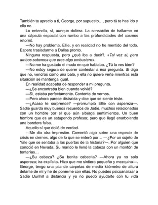 También te aprecio a ti, George, por supuesto…, pero tú te has ido y
ella no.
Lo entendía, sí, aunque doliera. La sensación de hallarme en
una cápsula espacial con rumbo a las profundidades del cosmos
retornó.
—No hay problema, Ellie, y en realidad no he mentido del todo.
Espero trasladarme a Dallas pronto.
Ninguna respuesta, pero ¿qué iba a decir?, «Tal vez sí, pero
ambos sabemos que eres algo embustero».
—No me ha gustado el modo en que hablaba. ¿Tú la ves bien?
—No estoy segura de querer contestar a esa pregunta. Si digo
que no, vendrás como una bala, y ella no quiere verte mientras esta
situación se mantenga igual.
En realidad acababa de responder a mi pregunta.
—¿Se encontraba bien cuando volvió?
—Sí, estaba perfectamente. Contenta de vernos.
—Pero ahora parece distraída y dice que se siente triste.
—¿Acaso te sorprende? —prorrumpió Ellie con aspereza—.
Sadie guarda muy buenos recuerdos de Jodie, muchos relacionados
con un hombre por el que aún alberga sentimientos. Un buen
hombre que es un estupendo profesor, pero que llegó enarbolando
una bandera falsa.
Aquello sí que dolió de verdad.
—Me dio otra impresión. Comentó algo sobre una especie de
crisis en ciernes, algo de lo que se enteró por… —¿Por un sujeto de
Yale que se sentaba a las puertas de la historia?—. Por alguien que
conoció en Nevada. Su marido le llenó la cabeza con un montón de
tonterías…
—¿Su cabeza? ¿Su bonita cabecita? —Ahora ya no solo
aspereza; ira explícita. Hizo que me sintiera pequeño y mezquino—.
George, tengo una pila de carpetas de medio kilómetro de altura
delante de mí y he de ponerme con ellas. No puedes psicoanalizar a
Sadie Dunhill a distancia y yo no puedo ayudarte con tu vida
 