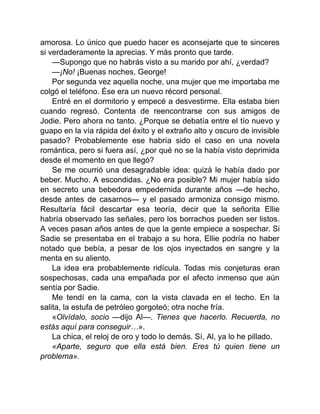 amorosa. Lo único que puedo hacer es aconsejarte que te sinceres
si verdaderamente la aprecias. Y más pronto que tarde.
—Supongo que no habrás visto a su marido por ahí, ¿verdad?
—¡No! ¡Buenas noches, George!
Por segunda vez aquella noche, una mujer que me importaba me
colgó el teléfono. Ése era un nuevo récord personal.
Entré en el dormitorio y empecé a desvestirme. Ella estaba bien
cuando regresó. Contenta de reencontrarse con sus amigos de
Jodie. Pero ahora no tanto. ¿Porque se debatía entre el tío nuevo y
guapo en la vía rápida del éxito y el extraño alto y oscuro de invisible
pasado? Probablemente ese habría sido el caso en una novela
romántica, pero si fuera así, ¿por qué no se la había visto deprimida
desde el momento en que llegó?
Se me ocurrió una desagradable idea: quizá le había dado por
beber. Mucho. A escondidas. ¿No era posible? Mi mujer había sido
en secreto una bebedora empedernida durante años —de hecho,
desde antes de casarnos— y el pasado armoniza consigo mismo.
Resultaría fácil descartar esa teoría, decir que la señorita Ellie
habría observado las señales, pero los borrachos pueden ser listos.
A veces pasan años antes de que la gente empiece a sospechar. Si
Sadie se presentaba en el trabajo a su hora, Ellie podría no haber
notado que bebía, a pesar de los ojos inyectados en sangre y la
menta en su aliento.
La idea era probablemente ridícula. Todas mis conjeturas eran
sospechosas, cada una empañada por el afecto inmenso que aún
sentía por Sadie.
Me tendí en la cama, con la vista clavada en el techo. En la
salita, la estufa de petróleo gorgoteó; otra noche fría.
«Olvídalo, socio —dijo Al—. Tienes que hacerlo. Recuerda, no
estás aquí para conseguir…».
La chica, el reloj de oro y todo lo demás. Sí, Al, ya lo he pillado.
«Aparte, seguro que ella está bien. Eres tú quien tiene un
problema».
 