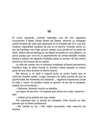 16
El lunes siguiente, cuando realizaba una de mis regulares
incursiones a Neely Oeste Street de Dallas, observé un alargado
coche fúnebre de color gris aparcado en la entrada del 214. Las dos
mujeres regordetas estaban de pie en el porche mirando cómo un
par de hombres con traje oscuro metían una camilla en la parte de
atrás. Sobre ella se distinguía una figura envuelta en una sábana. La
joven pareja que vivía en el apartamento de arriba también miraba
desde el balcón de aspecto inestable sobre el porche. El hijo menor
dormía en los brazos de su madre.
La silla de ruedas con el cenicero acoplado al brazo permanecía
huérfana bajo el árbol donde el anciano había pasado la mayor
parte de sus días durante el último verano.
Me detuve a un lado y esperé junto al coche hasta que el
vehículo fúnebre partió. Luego (aunque me daba cuenta de que la
oportunidad del momento era bastante… digamos inoportuna) crucé
la calle y recorrí el sendero hasta el porche. Al pie de la escalera,
saludé con el sombrero.
—Señoras, lamento mucho su pérdida.
La mayor de las dos —la esposa que ahora era viuda, suponía—
dijo:
—Usted ya ha estado por aquí antes.
Por supuesto que sí, pensé en contestar. Este asunto es más
grande que el fútbol profesional.
—Mi marido le vio. —No había acusación; solo exponía los
hechos.
 