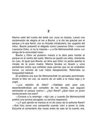 2
Marina salió del cuarto del bebé con June en brazos. Lanzó una
exclamación de alegría al ver a Bouhe, y le dio las gracias por el
parque y lo que llamó, con su forzado vocabulario, los «jugares del
niño». Bouhe presentó al delgado como Lawrence Orlov —coronel
Lawrence Orlov, si no le importa— y a De Mohrenschildt como «un
amigo de la comunidad rusa».
Bouhe y Orlov se pusieron manos a la obra para montar el
parque en el centro del suelo. Marina se quedó con ellos, charlando
en ruso. Al igual que Bouhe, se diría que Orlov no podía apartar la
mirada de la joven madre. Marina llevaba un blusón y unos
pantalones cortos que exhibían esas piernas que no se acababan
nunca. La sonrisa de Lee había desaparecido. Retomaba su
hosquedad habitual.
El problema era que De Mohrenschildt no pensaba permitírselo.
Avistó el libro de Lee, se acercó de un salto a la mesa baja y lo
cogió.
—¿La rebelión de Atlas? —Hablaba solo para Lee,
desentendiéndose por completo de los demás, que seguían
admirando el parque nuevo—. ¿Ayn Rand? ¿Qué hace un joven
revolucionario con esto?
—Conoce a tu enemigo —dijo Lee, y cuando De Mohrenschildt
profirió una sonora carcajada, su sonrisa reapareció.
—¿Y qué opinión te merece el cri de coeur de la señorita Rand?
—Eso hizo sonar una campanilla cuando volví a poner la cinta.
Escuché el comentario dos veces antes de caer en la cuenta: era,
 