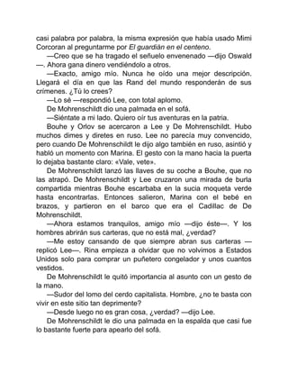 casi palabra por palabra, la misma expresión que había usado Mimi
Corcoran al preguntarme por El guardián en el centeno.
—Creo que se ha tragado el señuelo envenenado —dijo Oswald
—. Ahora gana dinero vendiéndolo a otros.
—Exacto, amigo mío. Nunca he oído una mejor descripción.
Llegará el día en que las Rand del mundo responderán de sus
crímenes. ¿Tú lo crees?
—Lo sé —respondió Lee, con total aplomo.
De Mohrenschildt dio una palmada en el sofá.
—Siéntate a mi lado. Quiero oír tus aventuras en la patria.
Bouhe y Orlov se acercaron a Lee y De Mohrenschildt. Hubo
muchos dimes y diretes en ruso. Lee no parecía muy convencido,
pero cuando De Mohrenschildt le dijo algo también en ruso, asintió y
habló un momento con Marina. El gesto con la mano hacia la puerta
lo dejaba bastante claro: «Vale, vete».
De Mohrenschildt lanzó las llaves de su coche a Bouhe, que no
las atrapó. De Mohrenschildt y Lee cruzaron una mirada de burla
compartida mientras Bouhe escarbaba en la sucia moqueta verde
hasta encontrarlas. Entonces salieron, Marina con el bebé en
brazos, y partieron en el barco que era el Cadillac de De
Mohrenschildt.
—Ahora estamos tranquilos, amigo mío —dijo éste—. Y los
hombres abrirán sus carteras, que no está mal, ¿verdad?
—Me estoy cansando de que siempre abran sus carteras —
replicó Lee—. Rina empieza a olvidar que no volvimos a Estados
Unidos solo para comprar un puñetero congelador y unos cuantos
vestidos.
De Mohrenschildt le quitó importancia al asunto con un gesto de
la mano.
—Sudor del lomo del cerdo capitalista. Hombre, ¿no te basta con
vivir en este sitio tan deprimente?
—Desde luego no es gran cosa, ¿verdad? —dijo Lee.
De Mohrenschildt le dio una palmada en la espalda que casi fue
lo bastante fuerte para apearlo del sofá.
 