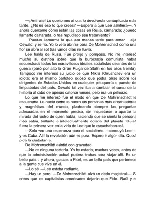 —¡Anímate! Lo que tomes ahora, lo devolverás centuplicado más
tarde. ¿No es eso lo que crees? —Esperó a que Lee asintiera—. Y
ahora cuéntame cómo están las cosas en Rusia, camarada; ¿puedo
llamarte camarada, o has repudiado ese tratamiento?
—Puedes llamarme lo que sea menos tarde para cenar —dijo
Oswald, y se rio. Yo lo veía abrirse para De Mohrenschildt como una
flor se abre al sol tras varios días de lluvia.
Lee habló de Rusia. Fue prolijo y pomposo. No me interesó
mucho su diatriba sobre que la burocracia comunista había
secuestrado todos los maravillosos ideales socialistas de antes de la
guerra (pasó por alto la Gran Purga de Stalin en los años treinta).
Tampoco me interesó su juicio de que Nikita Khrushchev era un
idiota; era el mismo parloteo ocioso que podía oírse sobre los
dirigentes de Estados Unidos en cualquier peluquería o puesto de
limpiabotas del país. Oswald tal vez iba a cambiar el curso de la
historia al cabo de apenas catorce meses, pero era un pelmazo.
Lo que me interesó fue el modo en que De Mohrenschildt le
escuchaba. Lo hacía como lo hacen las personas más encantadoras
y magnéticas del mundo, planteando siempre las preguntas
adecuadas en el momento preciso, sin inquietarse o apartar la
mirada del rostro de quien habla, haciendo que se sienta la persona
más sabia, brillante e intelectualmente dotada del planeta. Quizá
fuera la primera vez en la vida de Lee que le escuchaban así.
—Solo veo una esperanza para el socialismo —concluyó Lee—,
y es Cuba. Allí la revolución aún es pura. Espero ir algún día. Quizá
pida la ciudadanía.
De Mohrenschildt asintió con gravedad.
—No es ninguna tontería. Yo he estado, muchas veces, antes de
que la administración actual pusiera trabas para viajar allí. Es un
bello país… y ahora, gracias a Fidel, es un bello país que pertenece
a la gente que vive en él.
—Lo sé. —Lee estaba radiante.
—Hay un pero. —De Mohrenschildt alzó un dedo magistral—. Si
crees que los capitalistas americanos dejarán que Fidel, Raúl y el
 