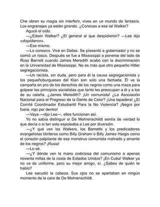 Che obren su magia sin interferir, vives en un mundo de fantasía.
Los engranajes ya están girando. ¿Conoces a ese tal Walker?
Agucé el oído.
—¿Edwin Walker? ¿El general al que despidieron? —Lee dijo
«dispidieron».
—Ese mismo.
—Lo conozco. Vive en Dallas. Se presentó a gobernador y no se
comió un rosco. Después se fue a Mississippi a ponerse del lado de
Ross Barnett cuando James Meredith acabó con la discriminación
en la Universidad de Mississippi. No es más que otro pequeño Hitler
segregacionista.
—Un racista, sin duda, pero para él la causa segregacionista y
los pequeñoburgueses del Klan son solo una fachada. Él ve la
campaña en pro de los derechos de los negros como una maza para
golpear los principios socialistas que tanto les preocupan a él y a los
de su calaña. ¿James Meredith? ¡Un comunista! ¿La Asociación
Nacional para el Progreso de la Gente de Color? ¡Una tapadera! ¿El
Comité Coordinador Estudiantil Para la No Violencia? ¡Negro por
fuera, rojo por dentro!
—Vaya —dijo Lee—, ellos funcionan así.
Yo no sabía distinguir si De Mohrenschildt sentía de verdad lo
que decía o si tan solo espoleaba a Lee por diversión.
—¿Y qué ven los Walkers, los Barnetts y los predicadores
evangelistas titiriteros como Billy Graham o Billy James Hargis como
el corazón palpitante de ese monstruo comunista malvado y amante
de los negros? ¡Rusia!
—Lo sé.
—¿Y dónde ven la mano codiciosa del comunismo a apenas
noventa millas de la costa de Estados Unidos? ¡En Cuba! Walker ya
no va de uniforme, pero su mejor amigo, sí. ¿Sabes de quién te
hablo?
Lee sacudió la cabeza. Sus ojos no se apartaban en ningún
momento de la cara de De Mohrenschildt.
 