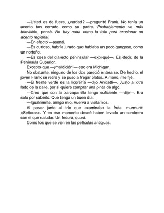 —Usted es de fuera, ¿verdad? —preguntó Frank. No tenía un
acento tan cerrado como su padre. Probablemente ve más
televisión, pensé. No hay nada como la tele para erosionar un
acento regional.
—En efecto —asentí.
—Es curioso, habría jurado que hablaba un poco gangoso, como
un norteño.
—Es cosa del dialecto peninsular —expliqué—. Es decir, de la
Península Superior.
Excepto que —¡maldición!— eso era Michigan.
No obstante, ninguno de los dos pareció enterarse. De hecho, el
joven Frank se retiró y se puso a fregar platos. A mano, me fijé.
—El frente verde es la licorería —dijo Anicetti—. Justo al otro
lado de la calle, por si quiere comprar una pinta de algo.
—Creo que con la zarzaparrilla tengo suficiente —dije—. Era
solo por saberlo. Que tenga un buen día.
—Igualmente, amigo mío. Vuelva a visitarnos.
Al pasar junto al trío que examinaba la fruta, murmuré:
«Señoras». Y en ese momento deseé haber llevado un sombrero
con el que saludar. Un fedora, quizá.
Como los que se ven en las películas antiguas.
 