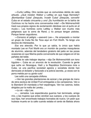 —Curtis LeMay. Otro racista que ve comunistas detrás de cada
arbusto. ¿Qué insisten Walker y LeMay en que haga Kennedy?
¡Bombardear Cuba! ¡Después, invadir Cuba! ¡Después, convertir
Cuba en el estado cincuenta y uno! ¡Su humillación en la bahía de
Cochinos no ha hecho sino convencerlos más! —De Mohrenschildt
trazó sus propios signos de exclamación dándose con el puño en el
muslo—. Los hombres como LeMay y Walker son mucho más
peligrosos que la zorra de Rand, y no porque tengan pistolas.
Porque tienen seguidores.
—Conozco el peligro —aseveró Lee—. He empezado a montar
un grupo de Cuba No Se Toca aquí en Fort Worth. Ya tengo una
docena de interesados.
Eso era atrevido. Por lo que yo sabía, lo único que había
montado Lee en Fort Worth era un montón de puertas mosquiteras
de aluminio, además del tendedero giratorio del patio en las pocas
ocasiones en que Marina podía convencerle de que colgara en él los
pañales del bebé.
—Más te vale trabajar deprisa —dijo De Mohrenschildt con tono
lúgubre—. Cuba es un anuncio de la revolución. Cuando la gente
que sufre en Nicaragua, Haití y la República Dominicana mira a
Cuba, ve una pacífica sociedad agraria y socialista donde han
derrocado al dictador y facturado a la policía secreta, ¡a veces con la
porra metida por su gordo culo!
Lee soltó una carcajada chillona.
—Ven las grandes plantaciones de azúcar y las granjas de mano
de obra esclava de United Fruit entregadas a los campesinos. Ven a
la Standard Oil mandada a freír espárragos. Ven los casinos, todos
dirigidos por la mafia de Lansky…
—Lo sé —dijo Lee.
—… cerrados. Los espectáculos guarros han terminado, amigo
mío, y las mujeres que antes vendían sus cuerpos, y los cuerpos de
sus hijas, han encontrado trabajos honrados de nuevo. Un peón que
hubiese muerto en la calle cuando estaba el cerdo de Batista ahora
 