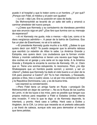 puede ir al hospital y que lo traten como a un hombre. ¿Y por qué?
¡Porque con Fidel, el médico y el peón son iguales!
—Lo sé —dijo Lee. Era su posición en caso de duda.
De Mohrenschildt se levantó de un salto del sofá y arrancó a
caminar alrededor del nuevo parque.
—¿Crees que Kennedy y su contubernio de irlandeses permitirá
que ese anuncio siga en pie? ¿Ese faro que ilumina con su mensaje
de esperanza?
—A mí Kennedy me gusta, más o menos —dijo Lee, como si le
diera vergüenza admitirlo—. A pesar de la bahía de Cochinos. Eso
fue un plan de Eisenhower, no sé si lo sabías.
—El presidente Kennedy gusta mucho a la AGE. ¿Sabes lo que
quiero decir con AGE? Te puedo asegurar que la alimaña rabiosa
que escribió La rebelión de Atlas lo sabe. La América Grande y
Estúpida, eso quiero decir. Los ciudadanos que la forman vivirán
felices y morirán satisfechos si tienen una nevera que haga hielo,
dos coches en el garaje y una serie en la caja tonta. A la América
Grande y Estúpida le encanta la sonrisa de Kennedy. Oh, sí. Claro
que sí. Tiene una sonrisa estupenda, lo reconozco. Pero ¿no dijo
Shakespeare que un hombre puede sonreír, y sonreír, y ser un
villano? ¿Sabes que Kennedy ha dado el visto bueno a un plan de la
CIA para asesinar a Castro? ¡Sí! Ya lo han intentado, y fracasado,
gracias a Dios, tres o cuatro veces. Lo sé por mis contactos en Haití
y la República Dominicana, Lee, y es de buena tinta.
Lee expresó su consternación.
—Pero Fidel tiene un amigo fuerte en Rusia —prosiguió De
Mohrenschildt sin dejar de caminar—. No es la Rusia de los sueños
de Lenin, ni de los tuyos o los míos, pero es posible que tengan sus
propios motivos para respaldar a Fidel si Estados Unidos intenta
otra invasión. Y mira lo que te digo: si de Kennedy depende, lo
intentará, y pronto. Hará caso a LeMay. Hará caso a Dulles y
Angleton, de la CIA. Lo único que necesita es el pretexto adecuado
y se tirará de cabeza, aunque solo sea para demostrar al mundo
que tiene pelotas.
 