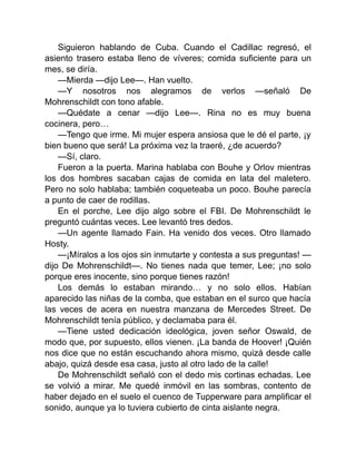 Siguieron hablando de Cuba. Cuando el Cadillac regresó, el
asiento trasero estaba lleno de víveres; comida suficiente para un
mes, se diría.
—Mierda —dijo Lee—. Han vuelto.
—Y nosotros nos alegramos de verlos —señaló De
Mohrenschildt con tono afable.
—Quédate a cenar —dijo Lee—. Rina no es muy buena
cocinera, pero…
—Tengo que irme. Mi mujer espera ansiosa que le dé el parte, ¡y
bien bueno que será! La próxima vez la traeré, ¿de acuerdo?
—Sí, claro.
Fueron a la puerta. Marina hablaba con Bouhe y Orlov mientras
los dos hombres sacaban cajas de comida en lata del maletero.
Pero no solo hablaba; también coqueteaba un poco. Bouhe parecía
a punto de caer de rodillas.
En el porche, Lee dijo algo sobre el FBI. De Mohrenschildt le
preguntó cuántas veces. Lee levantó tres dedos.
—Un agente llamado Fain. Ha venido dos veces. Otro llamado
Hosty.
—¡Míralos a los ojos sin inmutarte y contesta a sus preguntas! —
dijo De Mohrenschildt—. No tienes nada que temer, Lee; ¡no solo
porque eres inocente, sino porque tienes razón!
Los demás lo estaban mirando… y no solo ellos. Habían
aparecido las niñas de la comba, que estaban en el surco que hacía
las veces de acera en nuestra manzana de Mercedes Street. De
Mohrenschildt tenía público, y declamaba para él.
—Tiene usted dedicación ideológica, joven señor Oswald, de
modo que, por supuesto, ellos vienen. ¡La banda de Hoover! ¡Quién
nos dice que no están escuchando ahora mismo, quizá desde calle
abajo, quizá desde esa casa, justo al otro lado de la calle!
De Mohrenschildt señaló con el dedo mis cortinas echadas. Lee
se volvió a mirar. Me quedé inmóvil en las sombras, contento de
haber dejado en el suelo el cuenco de Tupperware para amplificar el
sonido, aunque ya lo tuviera cubierto de cinta aislante negra.
 