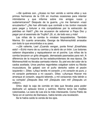 —Sé quiénes son. ¿Acaso no han venido a verme ellos y sus
primos hermanos de la CIA en muchas ocasiones para intentar
intimidarme y que informe sobre mis amigos rusos y
sudamericanos? Después de la guerra, ¿no me llamaron «nazi
encubierto»? ¿No han afirmado que contraté a los tonton macoute
para pegar y torturar a mis competidores por la extracción de
petróleo en Haití? ¿No me acusaron de sobornar a Papa Doc y
pagar por el asesinato de Trujillo? ¡Sí, sí, de todo eso y más!
Las niñas de la comba lo miraban boquiabiertas. También
Marina. En cuanto arrancaba, George de Mohrenschildt arrasaba
con todo lo que encontraba a su paso.
—¡Sé valiente, Lee! ¡Cuando vengan, ponte firme! ¡Enséñales
esto! —Echó mano de su camisa y la abrió de un tirón. Los botones
salieron disparados y repiquetearon en el porche. Las niñas de la
comba lanzaron un grito ahogado, demasiado pasmadas para reír. A
diferencia de la mayoría de los estadounidenses de esa época, De
Mohrenschildt no llevaba camiseta interior. Su piel era del color de la
caoba aceitada. Unos pechos regordetes colgaban sobre su flácida
musculatura. Se golpeó con el puño derecho sobre el pezón
izquierdo—. Diles: «¡Aquí tenéis mi corazón, y mi corazón es puro, y
mi corazón pertenece a mi causa!». Diles: «¡Aunque Hoover me
arranque el corazón, seguirá latiendo, y mil corazones más latirán a
su compás! ¡Después diez mil! ¡Después cien mil! ¡Después un
millón!».
Orlov dejó la caja de comida en lata que llevaba para poder
dedicarle un aplauso breve y satírico. Marina tenía las mejillas
ruborizadas. La cara de Lee era la más interesante. Como Pablo de
Tarso en el camino de Damasco, había tenido una revelación.
Se le había caído la venda de los ojos.
 