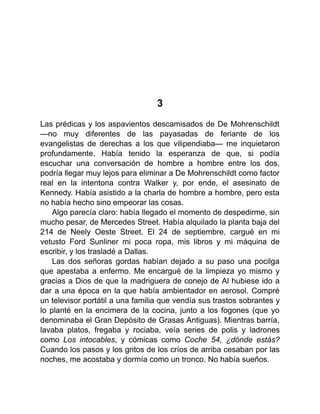 3
Las prédicas y los aspavientos descamisados de De Mohrenschildt
—no muy diferentes de las payasadas de feriante de los
evangelistas de derechas a los que vilipendiaba— me inquietaron
profundamente. Había tenido la esperanza de que, si podía
escuchar una conversación de hombre a hombre entre los dos,
podría llegar muy lejos para eliminar a De Mohrenschildt como factor
real en la intentona contra Walker y, por ende, el asesinato de
Kennedy. Había asistido a la charla de hombre a hombre, pero esta
no había hecho sino empeorar las cosas.
Algo parecía claro: había llegado el momento de despedirme, sin
mucho pesar, de Mercedes Street. Había alquilado la planta baja del
214 de Neely Oeste Street. El 24 de septiembre, cargué en mi
vetusto Ford Sunliner mi poca ropa, mis libros y mi máquina de
escribir, y los trasladé a Dallas.
Las dos señoras gordas habían dejado a su paso una pocilga
que apestaba a enfermo. Me encargué de la limpieza yo mismo y
gracias a Dios de que la madriguera de conejo de Al hubiese ido a
dar a una época en la que había ambientador en aerosol. Compré
un televisor portátil a una familia que vendía sus trastos sobrantes y
lo planté en la encimera de la cocina, junto a los fogones (que yo
denominaba el Gran Depósito de Grasas Antiguas). Mientras barría,
lavaba platos, fregaba y rociaba, veía series de polis y ladrones
como Los intocables, y cómicas como Coche 54, ¿dónde estás?
Cuando los pasos y los gritos de los críos de arriba cesaban por las
noches, me acostaba y dormía como un tronco. No había sueños.
 