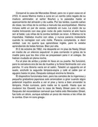 Conservé la casa de Mercedes Street, pero no vi gran cosa en el
2703. A veces Marina metía a June en un carrito (otro regalo de su
maduro admirador, el señor Bouhe) y la paseaba hasta el
aparcamiento del almacén y de vuelta. Por las tardes, cuando salían
de clase, las niñas de la comba a menudo las acompañaban. Marina
incluso saltó un par de veces, cantando en ruso. La visión de su
madre brincando con esa gran nube de pelo moreno al aire hacía
reír al bebé. Las niñas de la comba también se reían. A Marina no le
importaba. Hablaba mucho con ellas, y nunca parecía molestarle
cuando la corregían con una risilla. Parecía complacida, a decir
verdad. Lee no quería que aprendiese inglés, pero lo estaba
aprendiendo de todas formas. Bien por ella.
El 2 de octubre de 1962, me desperté en mi piso de Neely Street
en medio de un silencio sepulcral: ni pies corriendo ni gritos de la
madre para que los dos críos se preparasen para ir al colegio. Se
habían mudado en plena noche.
Fui al piso de arriba y probé mi llave en su puerta. No funcionó,
pero la cerradura era de las de muelles y la forcé fácilmente con una
percha. Vi una librería vacía en el salón. Taladré un agujerito en el
suelo, enchufé la segunda lámpara-espía y colé el cable por el
agujero hasta mi piso. Después coloqué encima la librería.
El dispositivo funcionaba bien, pero los carretes de la ingeniosa y
pequeña grabadora japonesa solo arrancaban a girar cuando algún
potencial inquilino acudía a ver el piso y tenía a bien encender la
lámpara. Hubo curiosos, pero nadie se lo quedó. Hasta que se
mudaron los Oswald, tuve la casa de Neely Street para mí solo.
Después del escandaloso carnaval que había sido Mercedes Street,
fue todo un alivio, aunque echaba un poco de menos a las niñas de
la comba. Eran mi coro griego.
 