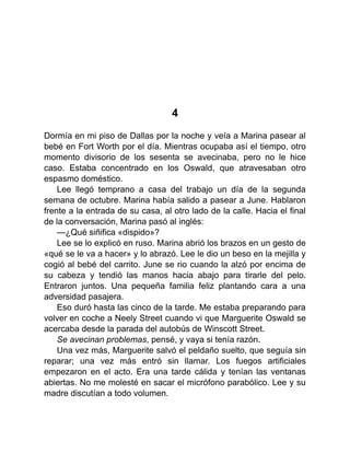 4
Dormía en mi piso de Dallas por la noche y veía a Marina pasear al
bebé en Fort Worth por el día. Mientras ocupaba así el tiempo, otro
momento divisorio de los sesenta se avecinaba, pero no le hice
caso. Estaba concentrado en los Oswald, que atravesaban otro
espasmo doméstico.
Lee llegó temprano a casa del trabajo un día de la segunda
semana de octubre. Marina había salido a pasear a June. Hablaron
frente a la entrada de su casa, al otro lado de la calle. Hacia el final
de la conversación, Marina pasó al inglés:
—¿Qué siñifica «dispido»?
Lee se lo explicó en ruso. Marina abrió los brazos en un gesto de
«qué se le va a hacer» y lo abrazó. Lee le dio un beso en la mejilla y
cogió al bebé del carrito. June se rio cuando la alzó por encima de
su cabeza y tendió las manos hacia abajo para tirarle del pelo.
Entraron juntos. Una pequeña familia feliz plantando cara a una
adversidad pasajera.
Eso duró hasta las cinco de la tarde. Me estaba preparando para
volver en coche a Neely Street cuando vi que Marguerite Oswald se
acercaba desde la parada del autobús de Winscott Street.
Se avecinan problemas, pensé, y vaya si tenía razón.
Una vez más, Marguerite salvó el peldaño suelto, que seguía sin
reparar; una vez más entró sin llamar. Los fuegos artificiales
empezaron en el acto. Era una tarde cálida y tenían las ventanas
abiertas. No me molesté en sacar el micrófono parabólico. Lee y su
madre discutían a todo volumen.
 