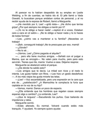 Al parecer no lo habían despedido de su empleo en Leslie
Welding, a fin de cuentas; se había ido él. El jefe llamó a Vada
Oswald, lo buscaban porque andaban cortos de personal, y al no
recibir ayuda de la esposa de Robert, llamó a Marguerite.
—¡He mentido por ti, Lee! —gritó ésta—. ¡He dicho que tenías
gripe! ¿Por qué siempre me obligas a mentir por ti?
—¡Yo no te obligo a hacer nada! —replicó él a voces. Estaban
cara a cara en el salón—. ¡No te obligo a hacer nada y tú lo haces
de todas formas!
—Lee, ¿cómo vas a mantener a tu familia? ¡Necesitas un
trabajo!
—¡Bah, conseguiré trabajo! ¡No te preocupes por eso, mamá!
—¿Dónde?
—No lo sé…
—¡Vamos, Lee! ¿Cómo pagarás el alquiler?
—… pero ella tiene muchos amigos. —Señaló con el pulgar a
Marina, que se encogió—. No valen para mucho, pero para esto
servirán. Tienes que irte, mamá. Vuelve a casa. Déjame respirar.
Marguerite se abalanzó sobre el parque.
—¿De dónde ha salido esto?
—Los amigos que te decía. La mitad son ricos y el resto lo
intenta. Les gusta hablar con Rina. —Lee hizo un gesto desdeñoso
—. A los más viejos les gusta mirarle las tetas.
—¡Lee! —Voz escandalizada, pero una expresión en la cara que
era de… ¿satisfacción? ¿A Mamochka le complacía la furia que
captaba en la voz de su hijo?
—Vamos, mamá. Danos un poco de espacio.
—¿Ella entiende que los hombres que regalan cosas siempre
esperan algo a cambio? ¿Lo entiende, Lee?
—¡Que te largues! —Sacudiendo los puños. Casi bailando de
impotencia y rabia.
Marguerite sonrió.
—Estás alterado. Es normal. Volveré cuando estés más
tranquilo. Y ayudaré. Yo siempre quiero ayudar.
 