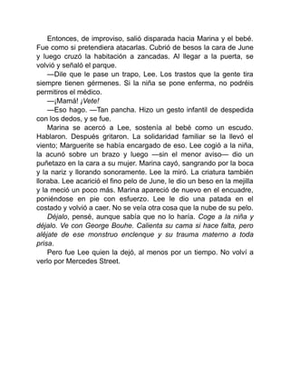 Entonces, de improviso, salió disparada hacia Marina y el bebé.
Fue como si pretendiera atacarlas. Cubrió de besos la cara de June
y luego cruzó la habitación a zancadas. Al llegar a la puerta, se
volvió y señaló el parque.
—Dile que le pase un trapo, Lee. Los trastos que la gente tira
siempre tienen gérmenes. Si la niña se pone enferma, no podréis
permitiros el médico.
—¡Mamá! ¡Vete!
—Eso hago. —Tan pancha. Hizo un gesto infantil de despedida
con los dedos, y se fue.
Marina se acercó a Lee, sostenía al bebé como un escudo.
Hablaron. Después gritaron. La solidaridad familiar se la llevó el
viento; Marguerite se había encargado de eso. Lee cogió a la niña,
la acunó sobre un brazo y luego —sin el menor aviso— dio un
puñetazo en la cara a su mujer. Marina cayó, sangrando por la boca
y la nariz y llorando sonoramente. Lee la miró. La criatura también
lloraba. Lee acarició el fino pelo de June, le dio un beso en la mejilla
y la meció un poco más. Marina apareció de nuevo en el encuadre,
poniéndose en pie con esfuerzo. Lee le dio una patada en el
costado y volvió a caer. No se veía otra cosa que la nube de su pelo.
Déjalo, pensé, aunque sabía que no lo haría. Coge a la niña y
déjalo. Ve con George Bouhe. Calienta su cama si hace falta, pero
aléjate de ese monstruo enclenque y su trauma materno a toda
prisa.
Pero fue Lee quien la dejó, al menos por un tiempo. No volví a
verlo por Mercedes Street.
 