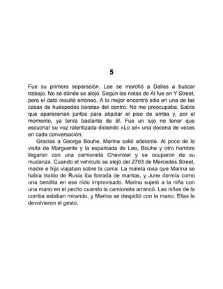 5
Fue su primera separación. Lee se marchó a Dallas a buscar
trabajo. No sé dónde se alojó. Según las notas de Al fue en Y Street,
pero el dato resultó erróneo. A lo mejor encontró sitio en una de las
casas de huéspedes baratas del centro. No me preocupaba. Sabía
que aparecerían juntos para alquilar el piso de arriba y, por el
momento, ya tenía bastante de él. Fue un lujo no tener que
escuchar su voz ralentizada diciendo «Lo sé» una docena de veces
en cada conversación.
Gracias a George Bouhe, Marina salió adelante. Al poco de la
visita de Marguerite y la espantada de Lee, Bouhe y otro hombre
llegaron con una camioneta Chevrolet y se ocuparon de su
mudanza. Cuando el vehículo se alejó del 2703 de Mercedes Street,
madre e hija viajaban sobre la cama. La maleta rosa que Marina se
había traído de Rusia iba forrada de mantas, y June dormía como
una bendita en ese nido improvisado. Marina sujetó a la niña con
una mano en el pecho cuando la camioneta arrancó. Las niñas de la
comba estaban mirando, y Marina se despidió con la mano. Ellas le
devolvieron el gesto.
 