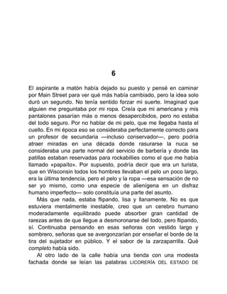 6
El aspirante a matón había dejado su puesto y pensé en caminar
por Main Street para ver qué más había cambiado, pero la idea solo
duró un segundo. No tenía sentido forzar mi suerte. Imaginad que
alguien me preguntaba por mi ropa. Creía que mi americana y mis
pantalones pasarían más o menos desapercibidos, pero no estaba
del todo seguro. Por no hablar de mi pelo, que me llegaba hasta el
cuello. En mi época eso se consideraba perfectamente correcto para
un profesor de secundaria —incluso conservador—, pero podría
atraer miradas en una década donde rasurarse la nuca se
consideraba una parte normal del servicio de barbería y donde las
patillas estaban reservadas para rockabillies como el que me había
llamado «papaíto». Por supuesto, podría decir que era un turista,
que en Wisconsin todos los hombres llevaban el pelo un poco largo,
era la última tendencia, pero el pelo y la ropa —esa sensación de no
ser yo mismo, como una especie de alienígena en un disfraz
humano imperfecto— solo constituía una parte del asunto.
Más que nada, estaba flipando, lisa y llanamente. No es que
estuviera mentalmente inestable, creo que un cerebro humano
moderadamente equilibrado puede absorber gran cantidad de
rarezas antes de que llegue a desmoronarse del todo, pero flipando,
sí. Continuaba pensando en esas señoras con vestido largo y
sombrero, señoras que se avergonzarían por enseñar el borde de la
tira del sujetador en público. Y el sabor de la zarzaparrilla. Qué
completo había sido.
Al otro lado de la calle había una tienda con una modesta
fachada donde se leían las palabras LICORERÍA DEL ESTADO DE
 