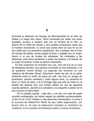 6
Encontré la dirección de George de Mohrenschildt en el listín de
Dallas y lo seguí dos veces. Tenía curiosidad por saber con quién
quedaba, aunque si hubiera sido con un hombre de la CIA, un
esbirro de la mafia de Lansky u otro posible conspirador, dudo que
lo hubiese reconocido. Lo único que puedo decir es que no se vio
con nadie que me pareciera sospechoso. Iba a trabajar; iba al Club
de Campo de Dallas, donde jugaba al tenis o nadaba con su mujer;
fueron a un par de locales de striptease. No molestaba a las
bailarinas, pero tenía tendencia a sobar los pechos y el trasero de
su mujer en público. A ella no parecía importarle.
En dos ocasiones se encontró con Lee. Una vez fue en su club
de striptease favorito. Lee parecía incómodo en ese ambiente, y no
se quedaron mucho tiempo. La segunda vez comieron en una
cafetería de Browder Street. Estuvieron hasta las dos de la tarde,
hablando entre un sinfín de tazas de café. Lee hizo un amago de
levantarse, pareció meditarlo y pidió alguna cosa. La camarera le
llevó un trozo de tarta, y él le entregó algo que ella se metió en el
bolsillo del delantal tras una mirada rápida. En vez de seguirles
cuando partieron, abordé a la camarera y le pregunté si podía ver lo
que el joven le había dado.
—Te lo puedes quedar —dijo ella, y me dio una hoja de papel
amarillo encabezada con letras negras de panfleto sensacionalista:
¡CUBA NO SE TOCA! Instaba a «las personas interesadas» a unirse a
la sucursal de Dallas-Fort Worth de esa noble organización, ¡NO
DEJÉIS QUE EL TÍO SAM OS EMBAUQUE! ESCRIBID AL APARTADO DE
CORREOS 1919 SI QUERÉIS INFORMAROS SOBRE FUTURAS REUNIONES.
 