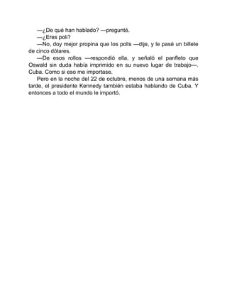 —¿De qué han hablado? —pregunté.
—¿Eres poli?
—No, doy mejor propina que los polis —dije, y le pasé un billete
de cinco dólares.
—De esos rollos —respondió ella, y señaló el panfleto que
Oswald sin duda había imprimido en su nuevo lugar de trabajo—.
Cuba. Como si eso me importase.
Pero en la noche del 22 de octubre, menos de una semana más
tarde, el presidente Kennedy también estaba hablando de Cuba. Y
entonces a todo el mundo le importó.
 