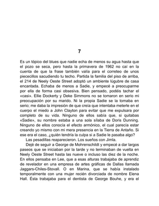 7
Es un tópico del blues que nadie echa de menos su agua hasta que
el pozo se seca, pero hasta la primavera de 1962 no caí en la
cuenta de que la frase también valía para el correteo de unos
piececillos sacudiendo tu techo. Partida la familia del piso de arriba,
el 214 de Neely Oeste Street adoptó un ambiente lúgubre de casa
encantada. Echaba de menos a Sadie, y empecé a preocuparme
por ella de forma casi obsesiva. Bien pensado, podéis tachar el
«casi». Ellie Dockerty y Deke Simmons no se tomaron en serio mi
preocupación por su marido. Ni la propia Sadie se la tomaba en
serio; me daba la impresión de que creía que intentaba meterle en el
cuerpo el miedo a John Clayton para evitar que me expulsara por
completo de su vida. Ninguno de ellos sabía que, si quitabas
«Sadie», su nombre estaba a una sola sílaba de Doris Dunning.
Ninguno de ellos conocía el efecto armónico, el cual parecía estar
creando yo mismo con mi mera presencia en la Tierra de Antaño. Si
ese era el caso, ¿quién tendría la culpa si a Sadie le pasaba algo?
Las pesadillas reaparecieron. Los sueños con Jimla.
Dejé de seguir a George de Mohrenschildt y empecé a dar largos
paseos que se iniciaban por la tarde y no terminaban de vuelta en
Neely Oeste Street hasta las nueve o incluso las diez de la noche.
En ellos pensaba en Lee, que a esas alturas trabajaba de aprendiz
de revelador en una empresa de artes gráficas de Dallas llamada
Jaggars-Chiles-Stovall. O en Marina, que se había instalado
temporalmente con una mujer recién divorciada de nombre Elena
Hall. Ésta trabajaba para el dentista de George Bouhe, y era el
 