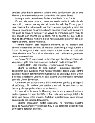 dentista quien había estado al volante de la camioneta el día en que
Marina y June se mudaron del cuchitril de Mercedes Street.
Más que nada pensaba en Sadie. Y en Sadie. Y en Sadie.
En uno de esos paseos, como me sentía sediento además de
deprimido, paré en un tugurio del barrio llamado Ivy Room y pedí
una cerveza. La máquina de los discos estaba apagada y entre los
clientes reinaba un desacostumbrado silencio. Cuando la camarera
me puso la cerveza delante y se volvió de inmediato para mirar la
tele situada por encima de la barra, me di cuenta de que todo el
mundo observaba al hombre al que había acudido a salvar. Tenía el
rostro solemne, pálido y ojeroso.
—«Para detener esta escalada ofensiva, se ha iniciado una
estricta cuarentena de todo el material ofensivo que viaje rumbo a
Cuba. Se obligará a dar media vuelta a todo navío de cualquier
clase destinado a Cuba si se descubre que contiene cargamentos
de armas ofensivas».
—¡Cristo Dios! —exclamó un hombre que llevaba sombrero de
vaquero—. ¿Se cree que los ruskis no harán nada al respecto?
—Cállate, Rolf —dijo el dueño—. Tenemos que oír esto.
—«Será la política de esta nación —prosiguió Kennedy—
considerar que cualquier misil nuclear lanzado desde Cuba contra
cualquier nación del Hemisferio Occidental es un ataque de la Unión
Soviética a Estados Unidos, el cual exigirá una represalia completa
sobre la Unión Soviética».
Una mujer del extremo de la barra emitió un gemido y se agarró
el estómago. El hombre que estaba a su lado la envolvió con un
brazo, y ella apoyó la cabeza en su hombro.
Lo que vi en la cara de Kennedy fue temor y determinación a
partes iguales. Lo que también vi fue vida, una entrega total a la
tarea que tenía entre manos. Faltaban exactamente trece meses
para su cita con la bala del asesino.
—«Como precaución militar necesaria, he reforzado nuestra
base de Guantánamo y evacuado hoy a las personas dependientes
de nuestra dotación en ella».
 