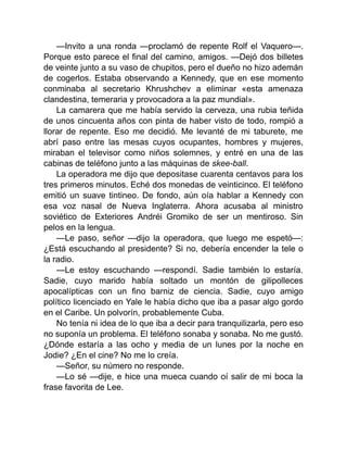 —Invito a una ronda —proclamó de repente Rolf el Vaquero—.
Porque esto parece el final del camino, amigos. —Dejó dos billetes
de veinte junto a su vaso de chupitos, pero el dueño no hizo ademán
de cogerlos. Estaba observando a Kennedy, que en ese momento
conminaba al secretario Khrushchev a eliminar «esta amenaza
clandestina, temeraria y provocadora a la paz mundial».
La camarera que me había servido la cerveza, una rubia teñida
de unos cincuenta años con pinta de haber visto de todo, rompió a
llorar de repente. Eso me decidió. Me levanté de mi taburete, me
abrí paso entre las mesas cuyos ocupantes, hombres y mujeres,
miraban el televisor como niños solemnes, y entré en una de las
cabinas de teléfono junto a las máquinas de skee-ball.
La operadora me dijo que depositase cuarenta centavos para los
tres primeros minutos. Eché dos monedas de veinticinco. El teléfono
emitió un suave tintineo. De fondo, aún oía hablar a Kennedy con
esa voz nasal de Nueva Inglaterra. Ahora acusaba al ministro
soviético de Exteriores Andréi Gromiko de ser un mentiroso. Sin
pelos en la lengua.
—Le paso, señor —dijo la operadora, que luego me espetó—:
¿Está escuchando al presidente? Si no, debería encender la tele o
la radio.
—Le estoy escuchando —respondí. Sadie también lo estaría.
Sadie, cuyo marido había soltado un montón de gilipolleces
apocalípticas con un fino barniz de ciencia. Sadie, cuyo amigo
político licenciado en Yale le había dicho que iba a pasar algo gordo
en el Caribe. Un polvorín, probablemente Cuba.
No tenía ni idea de lo que iba a decir para tranquilizarla, pero eso
no suponía un problema. El teléfono sonaba y sonaba. No me gustó.
¿Dónde estaría a las ocho y media de un lunes por la noche en
Jodie? ¿En el cine? No me lo creía.
—Señor, su número no responde.
—Lo sé —dije, e hice una mueca cuando oí salir de mi boca la
frase favorita de Lee.
 