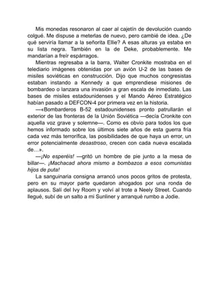 Mis monedas resonaron al caer al cajetín de devolución cuando
colgué. Me dispuse a meterlas de nuevo, pero cambié de idea. ¿De
qué serviría llamar a la señorita Ellie? A esas alturas ya estaba en
su lista negra. También en la de Deke, probablemente. Me
mandarían a freír espárragos.
Mientras regresaba a la barra, Walter Cronkite mostraba en el
telediario imágenes obtenidas por un avión U-2 de las bases de
misiles soviéticas en construcción. Dijo que muchos congresistas
estaban instando a Kennedy a que emprendiese misiones de
bombardeo o lanzara una invasión a gran escala de inmediato. Las
bases de misiles estadounidenses y el Mando Aéreo Estratégico
habían pasado a DEFCON-4 por primera vez en la historia.
—«Bombarderos B-52 estadounidenses pronto patrullarán el
exterior de las fronteras de la Unión Soviética —decía Cronkite con
aquella voz grave y solemne—. Como es obvio para todos los que
hemos informado sobre los últimos siete años de esta guerra fría
cada vez más terrorífica, las posibilidades de que haya un error, un
error potencialmente desastroso, crecen con cada nueva escalada
de…».
—¡No esperéis! —gritó un hombre de pie junto a la mesa de
billar—. ¡Machacad ahora mismo a bombazos a esos comunistas
hijos de puta!
La sanguinaria consigna arrancó unos pocos gritos de protesta,
pero en su mayor parte quedaron ahogados por una ronda de
aplausos. Salí del Ivy Room y volví al trote a Neely Street. Cuando
llegué, subí de un salto a mi Sunliner y arranqué rumbo a Jodie.
 