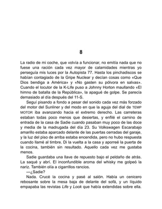 8
La radio de mi coche, que volvía a funcionar, no emitía nada que no
fuese una ración cada vez mayor de calamidades mientras yo
perseguía mis luces por la Autopista 77. Hasta los pinchadiscos se
habían contagiado de la Gripe Nuclear y decían cosas como «Que
Dios bendiga a América» y «No gasten su pólvora en salvas».
Cuando el locutor de la K-Life puso a Johnny Horton maullando «El
himno de batalla de la República», la apagué de golpe. Se parecía
demasiado al día después del 11-S.
Seguí pisando a fondo a pesar del sonido cada vez más forzado
del motor del Sunliner y del modo en que la aguja del dial de TEMP
MOTOR iba avanzando hacia el extremo derecho. Las carreteras
estaban todas poco menos que desiertas, y enfilé el camino de
entrada de la casa de Sadie cuando pasaban muy poco de las doce
y media de la madrugada del día 23. Su Volkswagen Escarabajo
amarillo estaba aparcado delante de las puertas cerradas del garaje,
y la luz del piso de arriba estaba encendida, pero no hubo respuesta
cuando llamé al timbre. Di la vuelta a la casa y aporreé la puerta de
la cocina, también sin resultado. Aquello cada vez me gustaba
menos.
Sadie guardaba una llave de repuesto bajo el peldaño de atrás.
La saqué y abrí. El inconfundible aroma del whisky me golpeó la
nariz. También olía a cigarrillos rancios.
—¿Sadie?
Nada. Crucé la cocina y pasé al salón. Había un cenicero
rebosante sobre la mesa baja de delante del sofá, y un líquido
empapaba las revistas Life y Look que había extendidas sobre ella.
 
