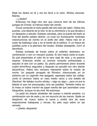 Mojé los dedos en él y me los llevé a la nariz. Whisky escocés.
Mierda.
—¿Sadie?
Entonces me llegó otro olor que conocía bien de las últimas
juergas de Christy: el intenso hedor del vómito.
Crucé corriendo el corto pasillo del otro lado del salón. Había dos
puertas, una delante de la otra: la de su dormitorio y la que llevaba a
un despacho o estudio. Estaban cerradas, pero la puerta del baño al
final del pasillo estaba abierta. La cruel luz fluorescente mostraba
manchurrones de vómito en el anillo del váter. Había más en el
suelo de baldosas rosa y en el borde de la bañera. Vi un frasco de
pastillas junto a la jabonera del lavabo. Estaba destapado. Corrí al
dormitorio.
Estaba tumbada de través sobre el cobertor deshecho, en
combinación y con un mocasín puesto. El otro había caído al suelo.
Su piel presentaba el color de la cera vieja de vela, y no parecía
respirar. Entonces emitió un enorme ronquido entrecortado y
expulsó el aire con un jadeo. Su pecho permaneció plano durante
cuatro terroríficos segundos y después se sacudió con otro aliento
discontinuo. Había otro cenicero rebosante sobre la mesita de
noche. Un paquete arrugado de Winston, chamuscado en un
extremo por un cigarrillo mal apagado, reposaba sobre las colillas.
Junto al cenicero había un vaso medio vacío y una botella de
Glenlivet. No faltaba mucho whisky —algo es algo—, pero no era la
bebida lo que me preocupaba, sino las pastillas. También había en
la mesa un sobre marrón de papel manila del que asomaban unas
fotografías, aunque no las miré. No entonces.
Le pasé los brazos alrededor del cuerpo e intenté sentarla. La
combinación era de seda y se me escurría de las manos. Sadie se
desplomó de nuevo sobre la cama y emitió otra de esas
respiraciones trabajosas y roncas. Su pelo cayó sobre un ojo
cerrado.
—¡Sadie, despierta!
 