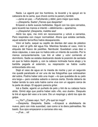 Nada. La agarré por los hombros, la levanté y la apoyé en la
cabecera de la cama, que chocó contra la pared y tembló.
—Jame en paz. —Farfullando y débil, pero mejor que nada.
—¡Despierta, Sadie! ¡Tienes que despertar!
Empecé a darle suaves bofetadas. Siguió con los ojos cerrados,
pero levantó las manos e intentó —débilmente— apartarme.
—¡Despierta! ¡Despierta, maldita sea!
Abrió los ojos, me miró sin reconocerme y volvió a cerrarlos.
Pero respiraba con mayor normalidad. Ahora que estaba sentada,
aquel estertor terrorífico había desaparecido.
Volví al baño, saqué su cepillo de dientes del vaso de plástico
rosa y abrí el grifo del agua fría. Mientras llenaba el vaso, miré la
etiqueta del frasco de pastillas. Nembutal. Quedaban unas diez o
doce cápsulas, o sea que no había sido un intento de suicidio. Por lo
menos conscientemente. Las tiré al váter y volví corriendo al
dormitorio. Sadie se estaba deslizando desde la posición de sentada
en que la había dejado y, con la cabeza inclinada hacia abajo y la
barbilla pegada al esternón, su respiración se había vuelto
entrecortada otra vez.
Dejé el vaso de agua en la mesita de noche y por un segundo
me quedé paralizado al ver una de las fotografías que sobresalían
del sobre. Podría haber sido una mujer —lo que quedaba de su pelo
era largo— pero costaba saberlo a ciencia cierta. Donde debería de
haber tenido la cara solo había carne viva con un agujero cerca de
la parte de abajo. El agujero parecía gritar.
Icé a Sadie, agarré un puñado de pelo y tiré de su cabeza hacia
atrás. Gimió algo que podría haber sido «No, eso duele». Después
le tiré el agua del vaso a la cara. Dio un respingo y abrió los ojos de
golpe.
—¿Yor? ¿Cases aquí, Yor? ¿Po qué toi moja?
—Despierta. Despierta, Sadie. —Empecé a abofetearla de
nuevo, pero con más suavidad, casi como si le diera palmaditas. No
bastó. Sus ojos empezaron a cerrarse otra vez.
—¡Fue… ra!
 
