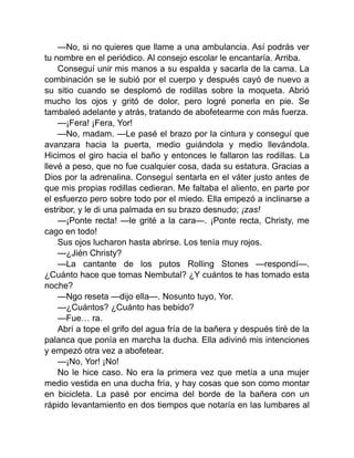 —No, si no quieres que llame a una ambulancia. Así podrás ver
tu nombre en el periódico. Al consejo escolar le encantaría. Arriba.
Conseguí unir mis manos a su espalda y sacarla de la cama. La
combinación se le subió por el cuerpo y después cayó de nuevo a
su sitio cuando se desplomó de rodillas sobre la moqueta. Abrió
mucho los ojos y gritó de dolor, pero logré ponerla en pie. Se
tambaleó adelante y atrás, tratando de abofetearme con más fuerza.
—¡Fera! ¡Fera, Yor!
—No, madam. —Le pasé el brazo por la cintura y conseguí que
avanzara hacia la puerta, medio guiándola y medio llevándola.
Hicimos el giro hacia el baño y entonces le fallaron las rodillas. La
llevé a peso, que no fue cualquier cosa, dada su estatura. Gracias a
Dios por la adrenalina. Conseguí sentarla en el váter justo antes de
que mis propias rodillas cedieran. Me faltaba el aliento, en parte por
el esfuerzo pero sobre todo por el miedo. Ella empezó a inclinarse a
estribor, y le di una palmada en su brazo desnudo; ¡zas!
—¡Ponte recta! —le grité a la cara—. ¡Ponte recta, Christy, me
cago en todo!
Sus ojos lucharon hasta abrirse. Los tenía muy rojos.
—¿Jién Christy?
—La cantante de los putos Rolling Stones —respondí—.
¿Cuánto hace que tomas Nembutal? ¿Y cuántos te has tomado esta
noche?
—Ngo reseta —dijo ella—. Nosunto tuyo, Yor.
—¿Cuántos? ¿Cuánto has bebido?
—Fue… ra.
Abrí a tope el grifo del agua fría de la bañera y después tiré de la
palanca que ponía en marcha la ducha. Ella adivinó mis intenciones
y empezó otra vez a abofetear.
—¡No, Yor! ¡No!
No le hice caso. No era la primera vez que metía a una mujer
medio vestida en una ducha fría, y hay cosas que son como montar
en bicicleta. La pasé por encima del borde de la bañera con un
rápido levantamiento en dos tiempos que notaría en las lumbares al
 