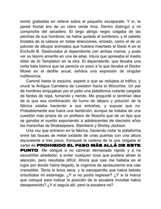 MAINE grabadas en relieve sobre el pequeño escaparate. Y sí, la
pared frontal era de un claro verde lima. Dentro distinguí a mi
compinche del secadero. El largo abrigo negro colgaba de las
perchas de sus hombros; se había quitado el sombrero, y el cabello
brotaba de la cabeza en todas direcciones, erizado, como el de un
palurdo de dibujos animados que hubiera insertado el Dedo A en el
Enchufe B. Gesticulaba al dependiente con ambas manos, y pude
ver su tesoro amarillo en una de ellas. Intuía que apresaba el medio
dólar de Al Templeton en la otra. El dependiente, que llevaba una
corta bata blanca que se parecía un poco a la que llevaba el Doctor
Moxie en el desfile anual, exhibía una expresión de singular
indiferencia.
Caminé hasta la esquina, esperé a que se redujera el tráfico, y
crucé la Antigua Carretera de Lewiston hacia la Worumbo. Un par
de hombres empujaban por el patio una plataforma rodante cargada
de fardos de ropa, fumando y riendo. Me pregunté si tendrían idea
de lo que esa combinación de humo de tabaco y polución de la
fábrica estaba haciendo a sus entrañas, y supuse que no.
Probablemente eso fuera una bendición, aunque se trataba de una
cuestión más propia de un profesor de filosofía que de un tipo que
se ganaba el sueldo exponiendo a adolescentes de dieciséis años
las maravillas de Shakespeare, Steinbeck y Shirley Jackson.
Una vez que entraron en la fábrica, haciendo rodar la plataforma
entre las fauces de metal oxidado de unas puertas con una altura
equivalente a tres pisos, franqueé la cadena de la que colgaba el
cartel de PROHIBIDO EL PASO MÁS ALLÁ DE ESTE
PUNTO. Me obligué a no caminar demasiado rápido y a no
escudriñar alrededor, a evitar cualquier cosa que pudiera atraer la
atención, pero resultaba difícil. Ahora que casi me hallaba en el
lugar por donde había llegado, la urgencia de apresurarme era casi
irresistible. Tenía la boca seca, y la zarzaparrilla que había bebido
enturbiaba mi estómago. ¿Y si no podía regresar? ¿Y si la marca
que coloqué para indicar la posición de la escalera invisible había
desaparecido? ¿Y si seguía allí, pero la escalera no?
 
