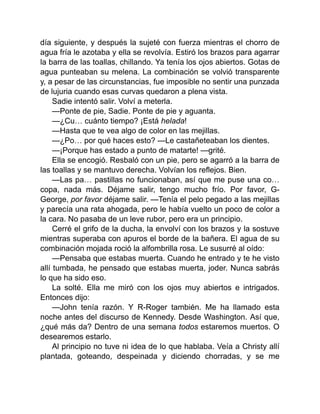 día siguiente, y después la sujeté con fuerza mientras el chorro de
agua fría le azotaba y ella se revolvía. Estiró los brazos para agarrar
la barra de las toallas, chillando. Ya tenía los ojos abiertos. Gotas de
agua punteaban su melena. La combinación se volvió transparente
y, a pesar de las circunstancias, fue imposible no sentir una punzada
de lujuria cuando esas curvas quedaron a plena vista.
Sadie intentó salir. Volví a meterla.
—Ponte de pie, Sadie. Ponte de pie y aguanta.
—¿Cu… cuánto tiempo? ¡Está helada!
—Hasta que te vea algo de color en las mejillas.
—¿Po… por qué haces esto? —Le castañeteaban los dientes.
—¡Porque has estado a punto de matarte! —grité.
Ella se encogió. Resbaló con un pie, pero se agarró a la barra de
las toallas y se mantuvo derecha. Volvían los reflejos. Bien.
—Las pa… pastillas no funcionaban, así que me puse una co…
copa, nada más. Déjame salir, tengo mucho frío. Por favor, G-
George, por favor déjame salir. —Tenía el pelo pegado a las mejillas
y parecía una rata ahogada, pero le había vuelto un poco de color a
la cara. No pasaba de un leve rubor, pero era un principio.
Cerré el grifo de la ducha, la envolví con los brazos y la sostuve
mientras superaba con apuros el borde de la bañera. El agua de su
combinación mojada roció la alfombrilla rosa. Le susurré al oído:
—Pensaba que estabas muerta. Cuando he entrado y te he visto
allí tumbada, he pensado que estabas muerta, joder. Nunca sabrás
lo que ha sido eso.
La solté. Ella me miró con los ojos muy abiertos e intrigados.
Entonces dijo:
—John tenía razón. Y R-Roger también. Me ha llamado esta
noche antes del discurso de Kennedy. Desde Washington. Así que,
¿qué más da? Dentro de una semana todos estaremos muertos. O
desearemos estarlo.
Al principio no tuve ni idea de lo que hablaba. Veía a Christy allí
plantada, goteando, despeinada y diciendo chorradas, y se me
 